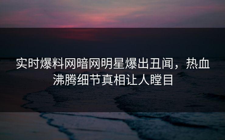 实时爆料网暗网明星爆出丑闻，热血沸腾细节真相让人瞠目