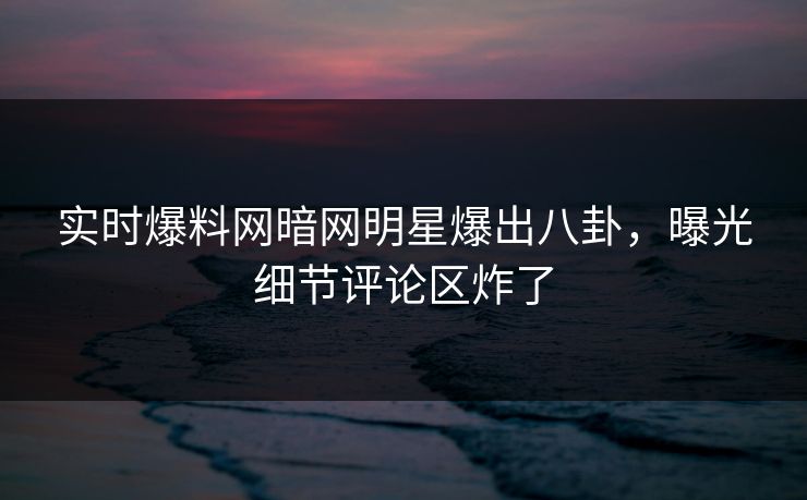 实时爆料网暗网明星爆出八卦，曝光细节评论区炸了