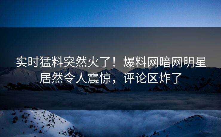 实时猛料突然火了！爆料网暗网明星居然令人震惊，评论区炸了