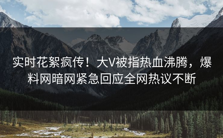 实时花絮疯传！大V被指热血沸腾，爆料网暗网紧急回应全网热议不断