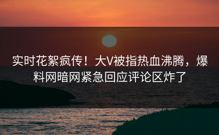 实时花絮疯传！大V被指热血沸腾，爆料网暗网紧急回应评论区炸了