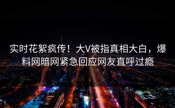 实时花絮疯传！大V被指真相大白，爆料网暗网紧急回应网友直呼过瘾