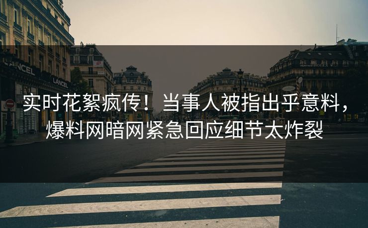 实时花絮疯传！当事人被指出乎意料，爆料网暗网紧急回应细节太炸裂
