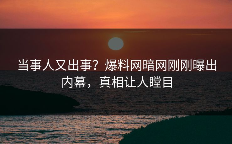 当事人又出事？爆料网暗网刚刚曝出内幕，真相让人瞠目