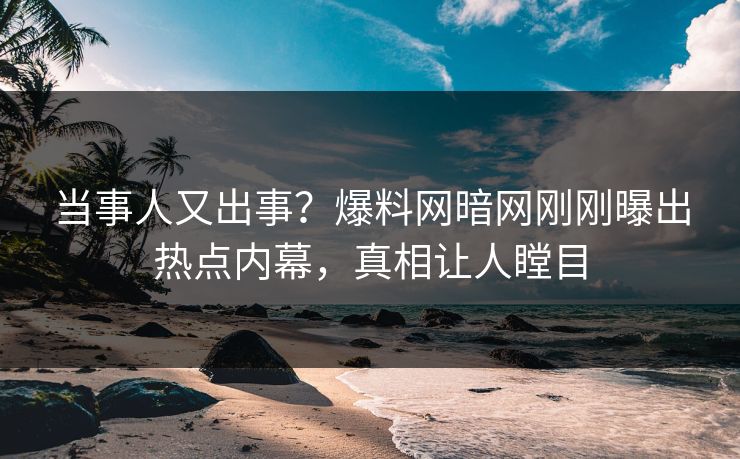 当事人又出事？爆料网暗网刚刚曝出热点内幕，真相让人瞠目