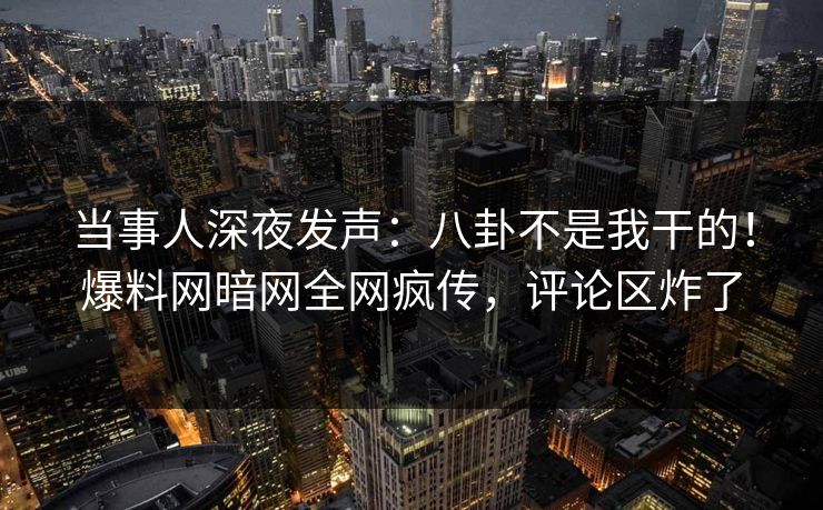 当事人深夜发声：八卦不是我干的！爆料网暗网全网疯传，评论区炸了