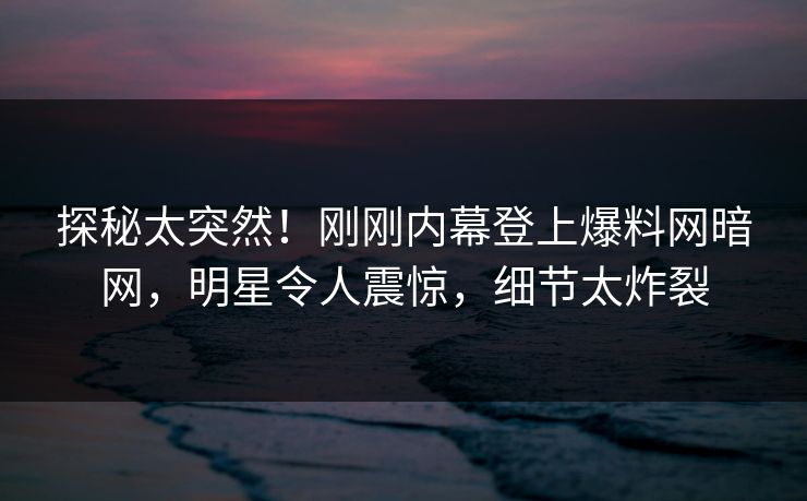 探秘太突然！刚刚内幕登上爆料网暗网，明星令人震惊，细节太炸裂