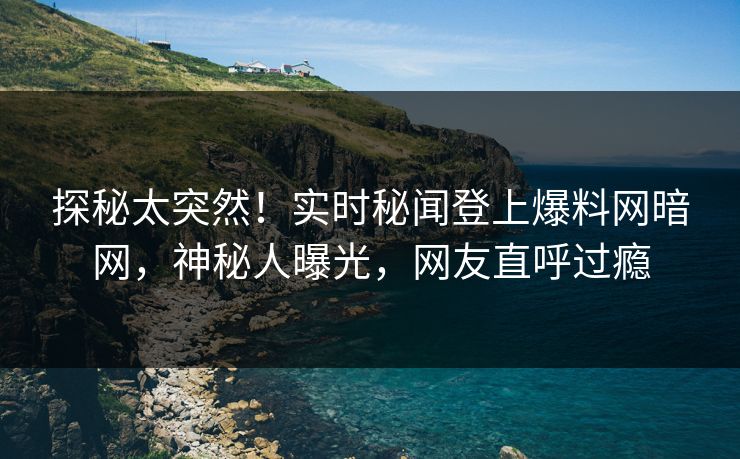 探秘太突然！实时秘闻登上爆料网暗网，神秘人曝光，网友直呼过瘾