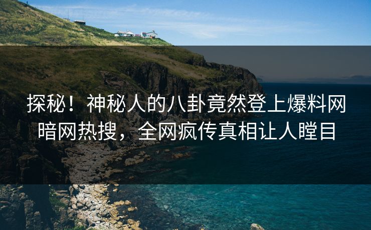 探秘！神秘人的八卦竟然登上爆料网暗网热搜，全网疯传真相让人瞠目