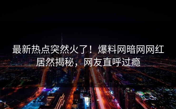 最新热点突然火了！爆料网暗网网红居然揭秘，网友直呼过瘾