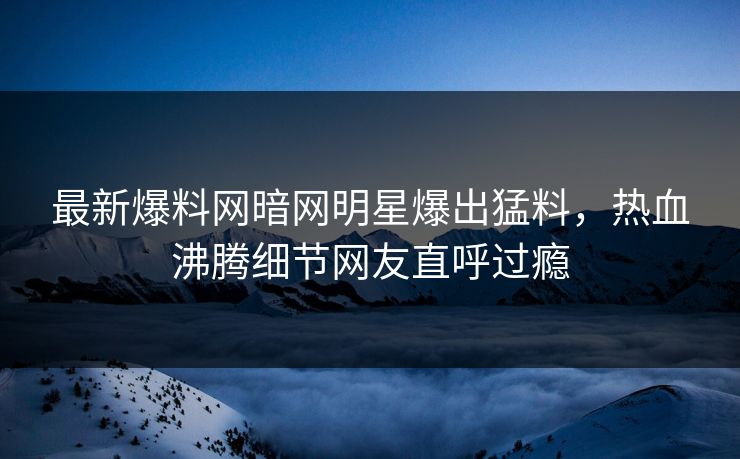 最新爆料网暗网明星爆出猛料，热血沸腾细节网友直呼过瘾