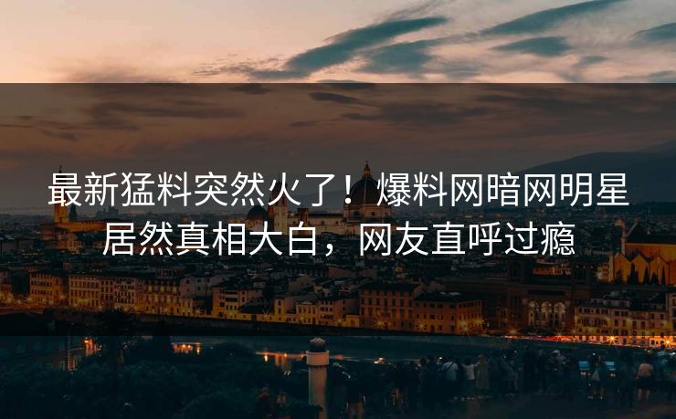 最新猛料突然火了！爆料网暗网明星居然真相大白，网友直呼过瘾