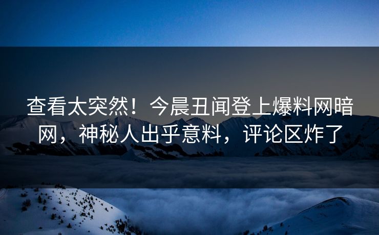 查看太突然！今晨丑闻登上爆料网暗网，神秘人出乎意料，评论区炸了