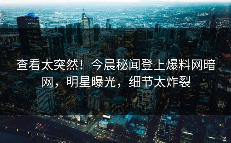 查看太突然！今晨秘闻登上爆料网暗网，明星曝光，细节太炸裂