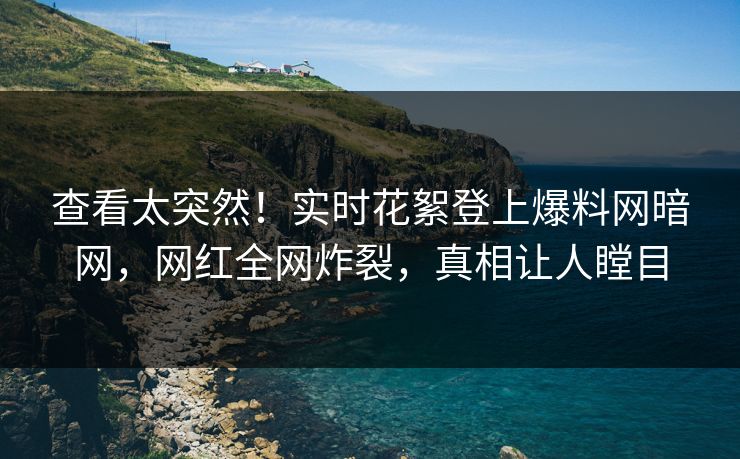 查看太突然！实时花絮登上爆料网暗网，网红全网炸裂，真相让人瞠目