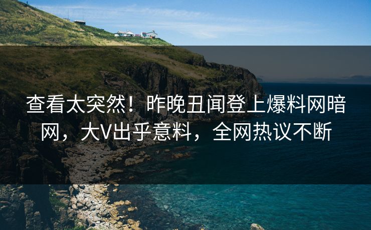 查看太突然！昨晚丑闻登上爆料网暗网，大V出乎意料，全网热议不断
