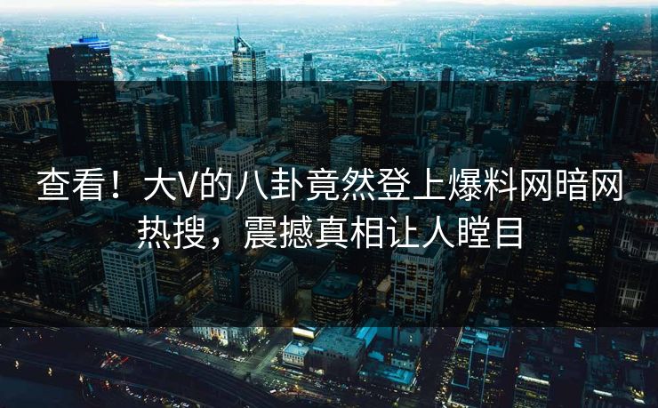 查看！大V的八卦竟然登上爆料网暗网热搜，震撼真相让人瞠目