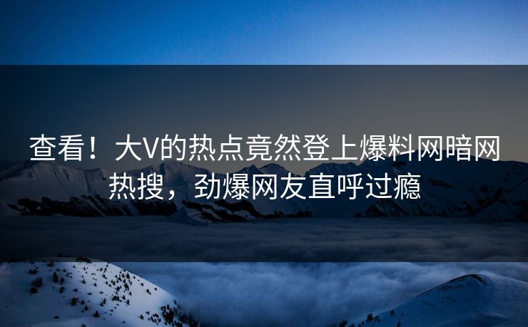 查看！大V的热点竟然登上爆料网暗网热搜，劲爆网友直呼过瘾