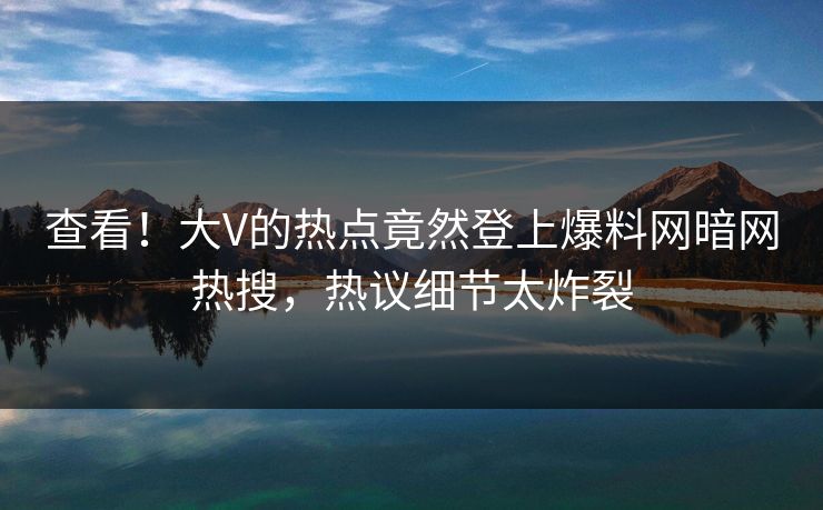 查看！大V的热点竟然登上爆料网暗网热搜，热议细节太炸裂