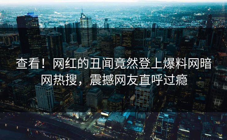 查看！网红的丑闻竟然登上爆料网暗网热搜，震撼网友直呼过瘾