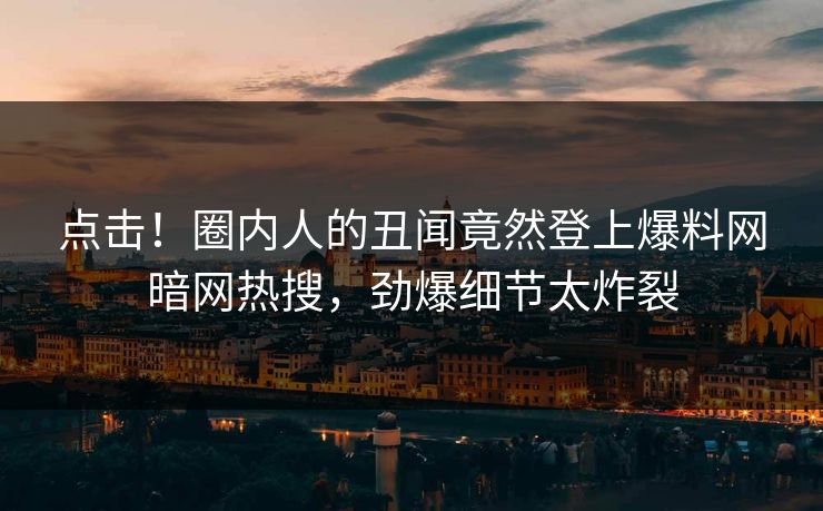 点击！圈内人的丑闻竟然登上爆料网暗网热搜，劲爆细节太炸裂