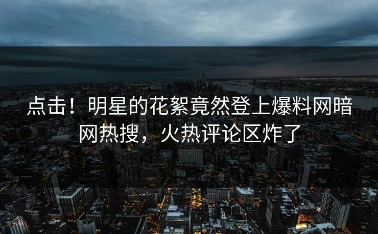 点击！明星的花絮竟然登上爆料网暗网热搜，火热评论区炸了