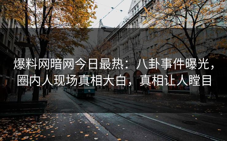 爆料网暗网今日最热：八卦事件曝光，圈内人现场真相大白，真相让人瞠目