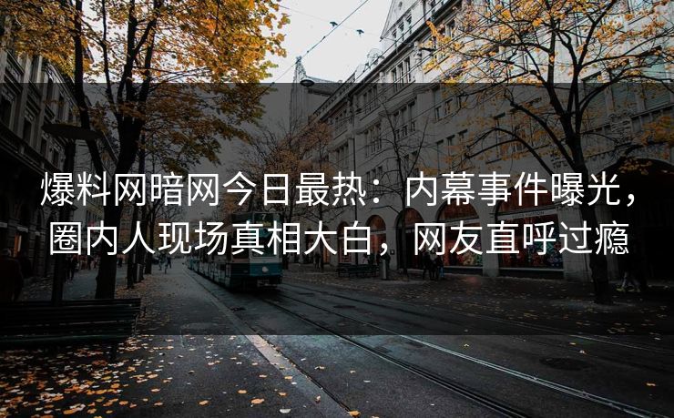 爆料网暗网今日最热：内幕事件曝光，圈内人现场真相大白，网友直呼过瘾