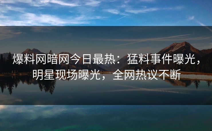 爆料网暗网今日最热：猛料事件曝光，明星现场曝光，全网热议不断
