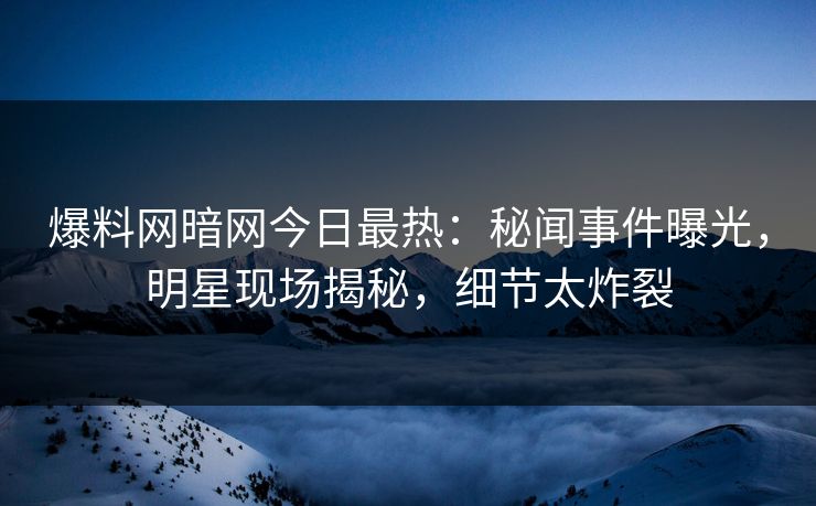 爆料网暗网今日最热：秘闻事件曝光，明星现场揭秘，细节太炸裂