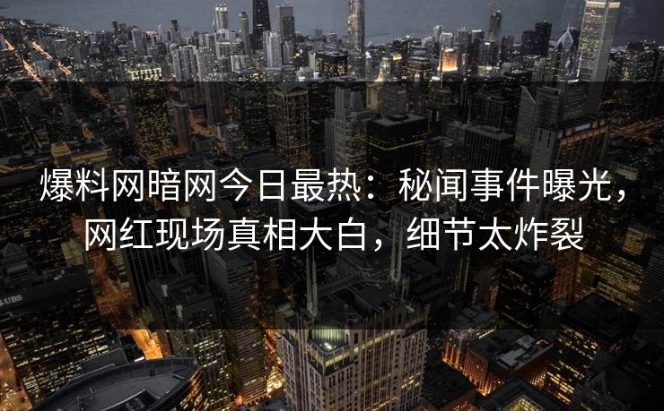 爆料网暗网今日最热：秘闻事件曝光，网红现场真相大白，细节太炸裂