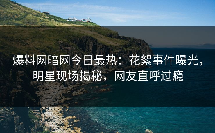 爆料网暗网今日最热：花絮事件曝光，明星现场揭秘，网友直呼过瘾