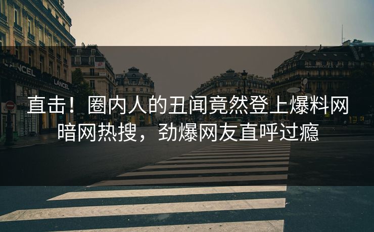 直击！圈内人的丑闻竟然登上爆料网暗网热搜，劲爆网友直呼过瘾