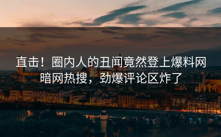 直击！圈内人的丑闻竟然登上爆料网暗网热搜，劲爆评论区炸了