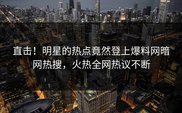 直击！明星的热点竟然登上爆料网暗网热搜，火热全网热议不断