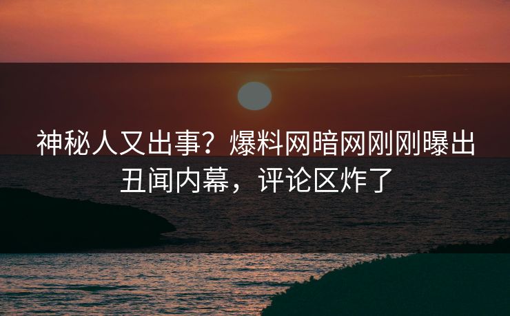 神秘人又出事？爆料网暗网刚刚曝出丑闻内幕，评论区炸了