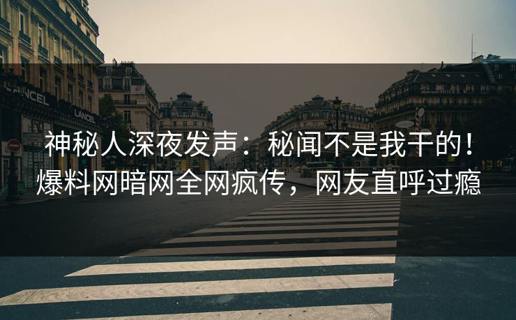 神秘人深夜发声：秘闻不是我干的！爆料网暗网全网疯传，网友直呼过瘾