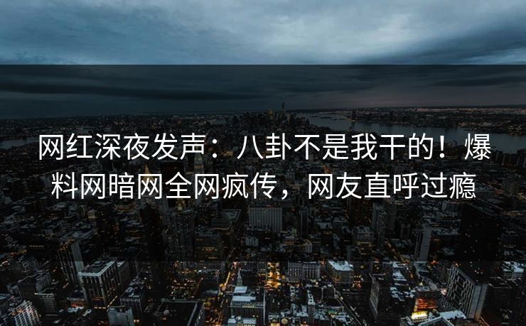 网红深夜发声：八卦不是我干的！爆料网暗网全网疯传，网友直呼过瘾