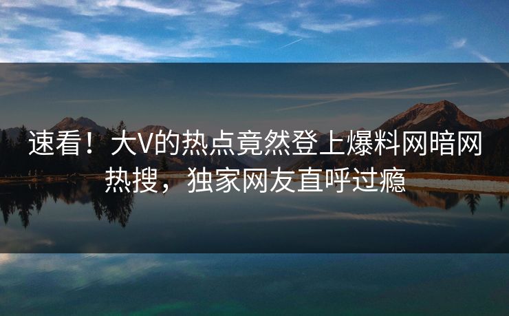 速看！大V的热点竟然登上爆料网暗网热搜，独家网友直呼过瘾