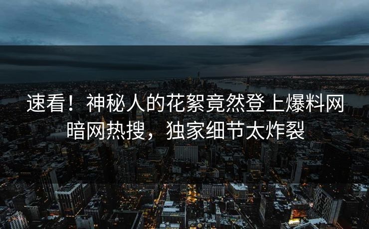 速看！神秘人的花絮竟然登上爆料网暗网热搜，独家细节太炸裂