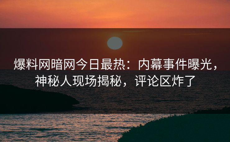 爆料网暗网今日最热：内幕事件曝光，神秘人现场揭秘，评论区炸了