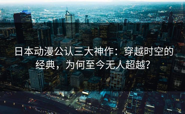 日本动漫公认三大神作：穿越时空的经典，为何至今无人超越？