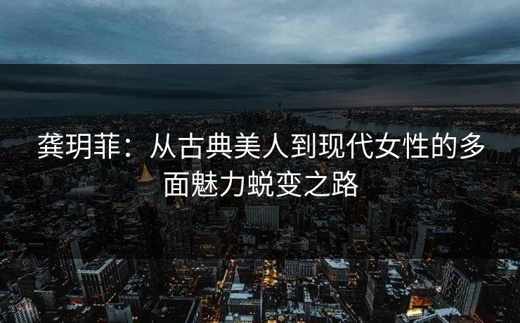 龚玥菲：从古典美人到现代女性的多面魅力蜕变之路