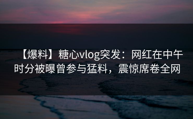 【爆料】糖心vlog突发：网红在中午时分被曝曾参与猛料，震惊席卷全网
