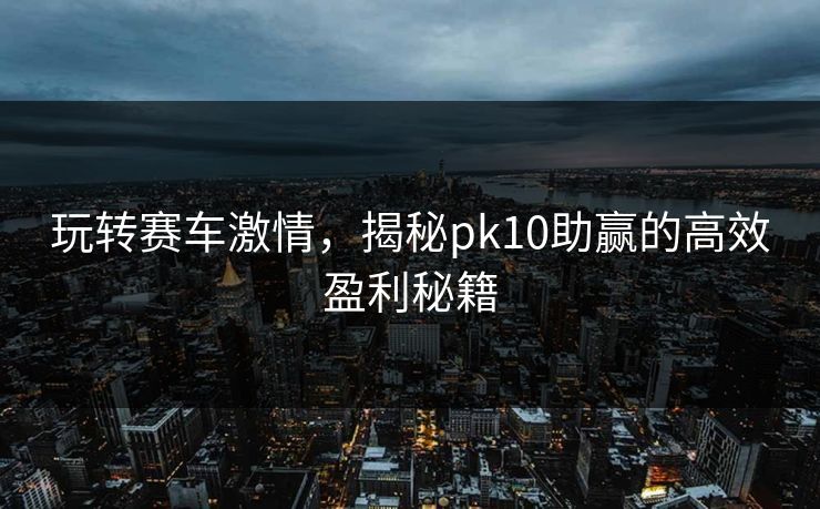 玩转赛车激情，揭秘pk10助赢的高效盈利秘籍