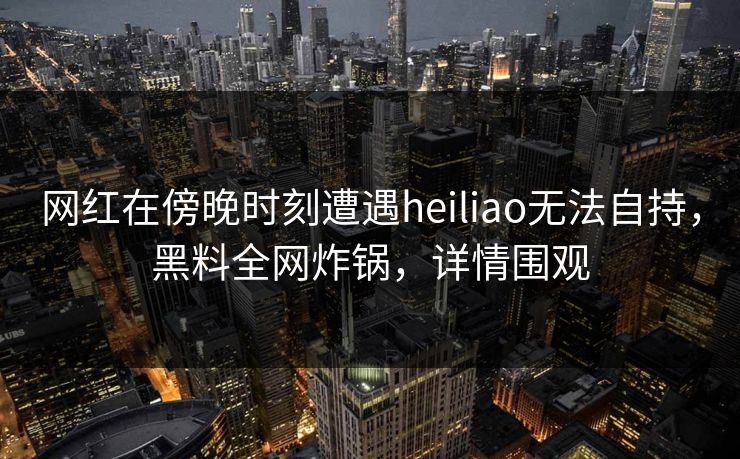 网红在傍晚时刻遭遇heiliao无法自持，黑料全网炸锅，详情围观