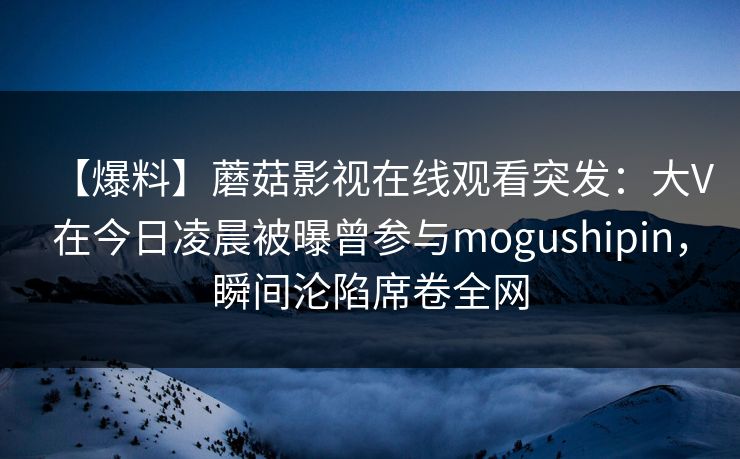 【爆料】蘑菇影视在线观看突发:大V在今日凌晨被曝曾参与mogushipin,瞬间沦陷席卷全网 【爆料】蘑菇影视在线观看突发:大V在今日凌晨被曝曾参与mogushipin,瞬间沦陷席卷全网