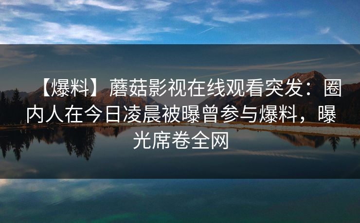 【爆料】蘑菇影视在线观看突发:圈内人在今日凌晨被曝曾参与爆料,曝光席卷全网 【爆料】蘑菇影视在线观看突发:圈内人在今日凌晨被曝曾参与爆料,曝光席卷全网