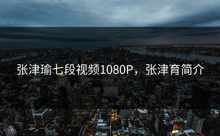 张津瑜七段视频1080P，张津育简介
