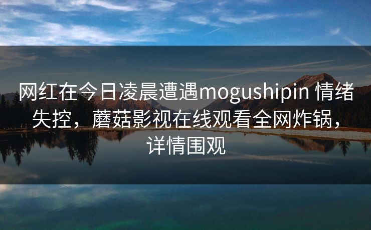 网红在今日凌晨遭遇mogushipin 情绪失控，蘑菇影视在线观看全网炸锅，详情围观